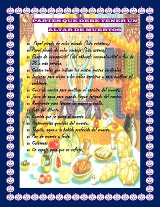 PARTES QUE DEBE TENER UN

          ALTAR DE MUERTOS


 Papel picado de color morado (luto cristiano)
Papel picado de color naranja (luto azteca)
Flores de cempasúchil (del náhuatl: cempoalxochitl = flor de
20 o más pétalos.
Cuatro velas que indican los cuatro puntos cardinales
Incienso para alejar a los malos espíritus y para purificar el
ambiente.
Cruz de ceniza para purificar el espíritu del muerto.
Jarra de agua para cuando llegue fatigado del camino.
Recipiente para lavarse las manos y toalla.
Foto del difunto.
Comida que le gusta al muerto
Pertenencias queridas del muerto.
Tequila, agua o la bebida preferida del muerto.
Pan de muerto y fruta.
Calaveras
Un espejo para que se refleje.
 