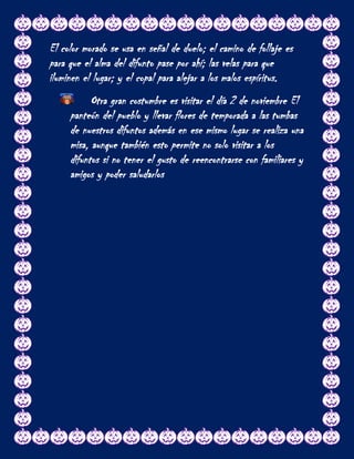 El color morado se usa en señal de duelo; el camino de follaje es
para que el alma del difunto pase por ahí; las velas para que
iluminen el lugar; y el copal para alejar a los malos espíritus.
           Otra gran costumbre es visitar el día 2 de noviembre El
     panteón del pueblo y llevar flores de temporada a las tumbas
     de nuestros difuntos además en ese mismo lugar se realiza una
     misa, aunque también esto permite no solo visitar a los
     difuntos si no tener el gusto de reencontrarse con familiares y
     amigos y poder saludarlos
 
