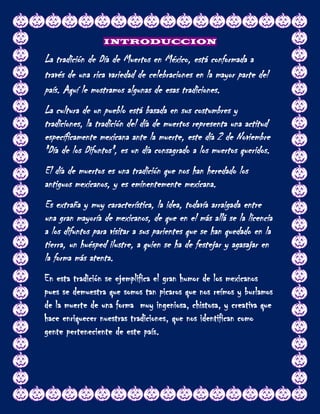 INTRODUCCION

La tradición de Día de Muertos en México, está conformada a
través de una rica variedad de celebraciones en la mayor parte del
país. Aquí le mostramos algunas de esas tradiciones.
La cultura de un pueblo está basada en sus costumbres y
tradiciones, la tradición del día de muertos representa una actitud
específicamente mexicana ante la muerte, este día 2 de Noviembre
"Día de los Difuntos", es un día consagrado a los muertos queridos.
El día de muertos es una tradición que nos han heredado los
antiguos mexicanos, y es eminentemente mexicana.
Es extraña y muy característica, la idea, todavía arraigada entre
una gran mayoría de mexicanos, de que en el más allá se la licencia
a los difuntos para visitar a sus parientes que se han quedado en la
tierra, un huésped ilustre, a quien se ha de festejar y agasajar en
la forma más atenta.
En esta tradición se ejemplifica el gran humor de los mexicanos
pues se demuestra que somos tan picaros que nos reímos y burlamos
de la muerte de una forma muy ingeniosa, chistosa, y creativa que
hace enriquecer nuestras tradiciones, que nos identifican como
gente perteneciente de este país.
 