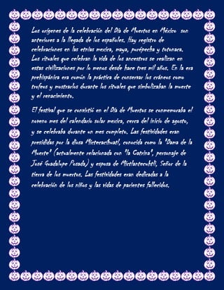 Los orígenes de la celebración del Día de Muertos en México son
anteriores a la llegada de los españoles. Hay registro de
celebraciones en las etnias mexica, maya, purépecha y totonaca.
Los rituales que celebran la vida de los ancestros se realizan en
estas civilizaciones por lo menos desde hace tres mil años. En la era
prehispánica era común la práctica de conservar los cráneos como
trofeos y mostrarlos durante los rituales que simbolizaban la muerte
y el renacimiento.
El festival que se convirtió en el Día de Muertos se conmemoraba el
noveno mes del calendario solar mexica, cerca del inicio de agosto,
y se celebraba durante un mes completo. Las festividades eran
presididas por la diosa Mictecacíhuatl, conocida como la "Dama de la
Muerte" (actualmente relacionada con "la Catrina", personaje de
José Guadalupe Posada) y esposa de Mictlantecuhtli, Señor de la
tierra de los muertos. Las festividades eran dedicadas a la
celebración de los niños y las vidas de parientes fallecidos.
 