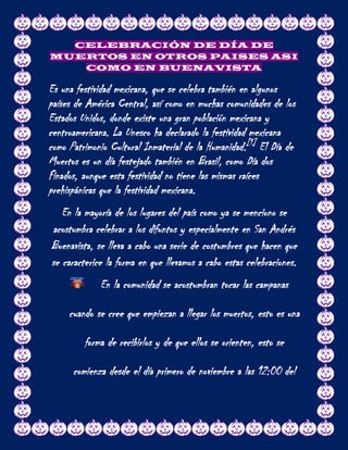 CELEBRACIÓN DE DÍA DE
MUERTOS EN OTROS PAISES ASI
   COMO EN BUENAVISTA

Es una festividad mexicana, que se celebra también en algunos
países de América Central, así como en muchas comunidades de los
Estados Unidos, donde existe una gran población mexicana y
centroamericana. La Unesco ha declarado la festividad mexicana
como Patrimonio Cultural Inmaterial de la Humanidad.[1] El Día de
Muertos es un día festejado también en Brasil, como Día dos
Finados, aunque esta festividad no tiene las mismas raíces
prehispánicas que la festividad mexicana.
   En la mayoría de los lugares del país como ya se menciono se
acostumbra celebrar a los difuntos y especialmente en San Andrés
Buenavista, se lleva a cabo una serie de costumbres que hacen que
se caracterice la forma en que llevamos a cabo estas celebraciones.
             En la comunidad se acostumbran tocar las campanas

     cuando se cree que empiezan a llegar los muertos, esto es una

         forma de recibirlos y de que ellos se orienten, esto se

      comienza desde el día primero de noviembre a las 12:00 del
 