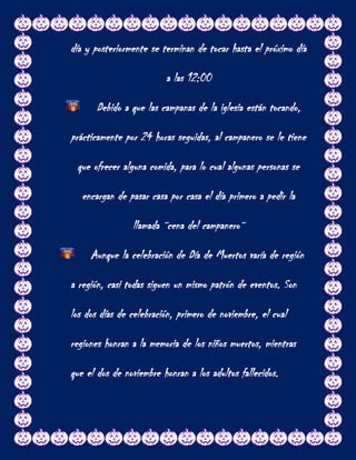 día y posteriormente se terminan de tocar hasta el próximo día

                         a las 12:00

      Debido a que las campanas de la iglesia están tocando,

prácticamente por 24 horas seguidas, al campanero se le tiene

 que ofrecer alguna comida, para lo cual algunas personas se

   encargan de pasar casa por casa el día primero a pedir la

                llamada ¨cena del campanero¨

     Aunque la celebración de Día de Muertos varía de región

a región, casi todas siguen un mismo patrón de eventos. Son

los dos días de celebración, primero de noviembre, el cual

regiones honran a la memoria de los niños muertos, mientras

que el dos de noviembre honran a los adultos fallecidos.
 