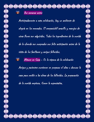 Dos semanas antes

Anticipadamente a esta celebración, hay un ambiente de

alegría en los mercados. El cempasúchil amarillo y manojos de

otras flores son adquiridos. Todos los ingredientes de la comida

de la ofrenda son comprados con feliz anticipación antes de la

visita de los familiares y amigos fallecidos.

     Altares en Casa - En la víspera de la celebración

Amigos y parientes convienen en preparar el altar o decorar la

casa para recibir a las almas de los fallecidos. La preparación

de la comida empieza. Crece la expectativa.
 
