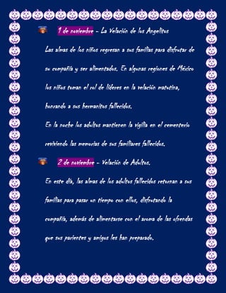 1 de noviembre - La Velación de los Angelitos

Las almas de los niños regresan a sus familias para disfrutar de

su compañía y ser alimentados. En algunas regiones de México

los niños toman el rol de líderes en la velación matutina,

honrando a sus hermanitos fallecidos.

En la noche los adultos mantienen la vigilia en el cementerio

reviviendo las memorias de sus familiares fallecidos.

     2 de noviembre - Velación de Adultos.

En este día, las almas de los adultos fallecidos retornan a sus

familias para pasar un tiempo con ellos, disfrutando la

compañía, además de alimentarse con el aroma de las ofrendas

que sus parientes y amigos les han preparado.
 