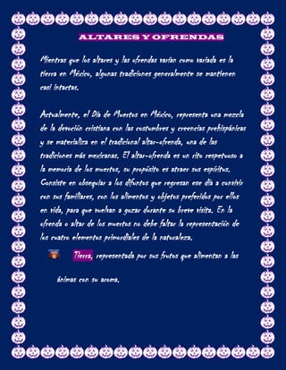 ALTARES Y OFRENDAS


Mientras que los altares y las ofrendas varían como variada es la
tierra en México, algunas tradiciones generalmente se mantienen
casi intactas.

Actualmente, el Día de Muertos en México, representa una mezcla
de la devoción cristiana con las costumbres y creencias prehispánicas
y se materializa en el tradicional altar-ofrenda, una de las
tradiciones más mexicanas. El altar-ofrenda es un rito respetuoso a
la memoria de los muertos, su propósito es atraer sus espíritus.
Consiste en obsequiar a los difuntos que regresan ese día a convivir
con sus familiares, con los alimentos y objetos preferidos por ellos
en vida, para que vuelvan a gozar durante su breve visita. En la
ofrenda o altar de los muertos no debe faltar la representación de
los cuatro elementos primordiales de la naturaleza.
           Tierra, representada por sus frutos que alimentan a las

     ánimas con su aroma.
 