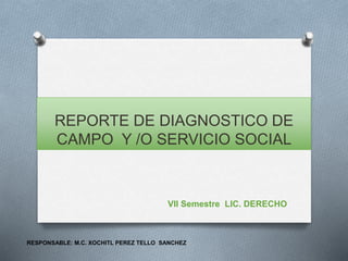 REPORTE DE DIAGNOSTICO DE
CAMPO Y /O SERVICIO SOCIAL
VII Semestre LIC. DERECHO
RESPONSABLE: M.C. XOCHITL PEREZ TELLO SANCHEZ
 