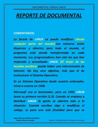 DOCUMENTAL CÓDIGO LINUX
Edgar Mauricio Martínez Rodríguez
Eleazar Moreno Corrales Soporte Y Mantenimiento En Equipo De computo
REPORTE DE DOCUMENTAL
COMENTARIOS;
La faceta de LINUX se puede modificar (desde
cualquier parte del mundo)-Los números están
dispersos y abiertos para todo el mundo, el
programa está siendo transformado en cada
momento. Los programadores han sido los que han
mejorado y actualizado LINUX. (El mejor de los
mundos posibles) puede haber una interconexión de
internet. No hay otro objetivo, más que el de
evolucionar el Sistema Operativo.
Es un Sistema Operativo desde nuestro ordenador,
inicia a crearse en 1968.
Microsoft era el dominador, pero en 1991 LINUX
lanza su primera versión (1.0). Cuando se empieza a
distribuir LINUX la gente se adentra más a la
situación. Cuando escribes algo o modificas el
código, es para una sola finalidad pero que se
 