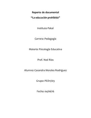 Reporte de documental
“La educación prohibida”
Instituto Pakal
Carrera: Pedagogía
Materia: Psicología Educativa
Prof. Noé Ríos
Alumno: Casandra Morales Rodríguez
Grupo: PED17/03
Fecha: 04/06/16
 