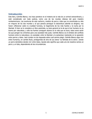 PARTE X

Introducción
Este libro, Colmillo Blanco, nos hace penetrar en el misterio de la vida de un animal extraordinario, y
está considerado con toda justicia, como una de las novelas clásicas del gran maestro
norteamericano. Las aventuras de este cachorro, mestizo de perra y lobo que no encontraba su sitio
en ninguno de los dos mundos y al que parecía perseguir la desventura adonde se dirigiera, nos
hacen reflexionar sobre la crueldad humana, la hegemonía de los más fuertes y la lucha por la
libertad. Si bien se lo considera un libro pesimista, su tesis general es la de que el ser humano no es
bueno por naturaleza, y sólo los fuertes consiguen alzarse en la vida que es dura; estos seres serán
los que pongan los cimientos para una sociedad más justa. Colmillo Blanco es el símbolo del conflicto
humano entre la naturaleza y la sociedad, entre la libertad y la esclavitud, ilustrando en la oposición
entre perros y lobos. Jack London no da respuesta sobre cual camino elegir, Colmillo Blanco elige vivir
entre humanos, en cambio Buck, protagonista de otra de sus obras "La llamada de la selva", siendo
un perro doméstico decide vivir entre lobos. Quizás esto significa que cada uno de nosotros somos un
perro y un lobo, dependiendo de las circunstancias.

1

COLMILLO BLANCO

 