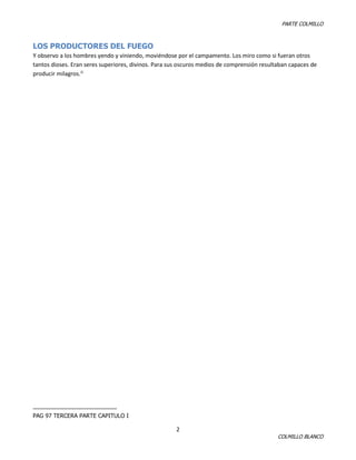 PARTE COLMILLO

LOS PRODUCTORES DEL FUEGO
Y observo a los hombres yendo y viniendo, moviéndose por el campamento. Los miro como si fueran otros
tantos dioses. Eran seres superiores, divinos. Para sus oscuros medios de comprensión resultaban capaces de
producir milagros.i1

PAG 97 TERCERA PARTE CAPITULO I

2

COLMILLO BLANCO

 