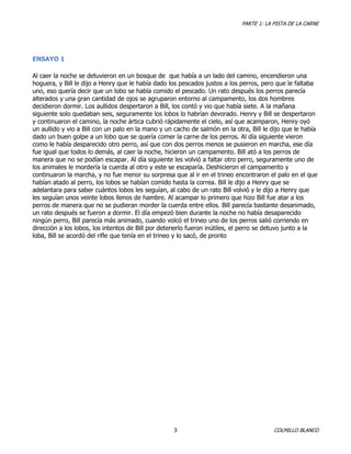 PARTE 1: LA PISTA DE LA CARNE

ENSAYO 1
Al caer la noche se detuvieron en un bosque de que había a un lado del camino, encendieron una
hoguera, y Bill le dijo a Henry que le había dado los pescados justos a los perros, pero que le faltaba
uno, eso quería decir que un lobo se había comido el pescado. Un rato después los perros parecía
alterados y una gran cantidad de ojos se agruparon entorno al campamento, los dos hombres
decidieron dormir. Los aullidos despertaron a Bill, los contó y vio que había siete. A la mañana
siguiente solo quedaban seis, seguramente los lobos lo habrían devorado. Henry y Bill se despertaron
y continuaron el camino, la noche ártica cubrió rápidamente el cielo, así que acamparon, Henry oyó
un aullido y vio a Bill con un palo en la mano y un cacho de salmón en la otra, Bill le dijo que le había
dado un buen golpe a un lobo que se quería comer la carne de los perros. Al día siguiente vieron
como le había desparecido otro perro, así que con dos perros menos se pusieron en marcha, ese día
fue igual que todos lo demás, al caer la noche, hicieron un campamento. Bill ató a los perros de
manera que no se podían escapar. Al día siguiente les volvió a faltar otro perro, seguramente uno de
los animales le mordería la cuerda al otro y este se escaparía. Deshicieron el campamento y
continuaron la marcha, y no fue menor su sorpresa que al ir en el trineo encontraron el palo en el que
habían atado al perro, los lobos se habían comido hasta la correa. Bill le dijo a Henry que se
adelantara para saber cuántos lobos les seguían, al cabo de un rato Bill volvió y le dijo a Henry que
les seguían unos veinte lobos llenos de hambre. Al acampar lo primero que hizo Bill fue atar a los
perros de manera que no se pudieran morder la cuerda entre ellos. Bill parecía bastante desanimado,
un rato después se fueron a dormir. El día empezó bien durante la noche no había desaparecido
ningún perro, Bill parecía más animado, cuando volcó el trineo uno de los perros salió corriendo en
dirección a los lobos, los intentos de Bill por detenerlo fueron inútiles, el perro se detuvo junto a la
loba, Bill se acordó del rifle que tenía en el trineo y lo sacó, de pronto

3

COLMILLO BLANCO

 