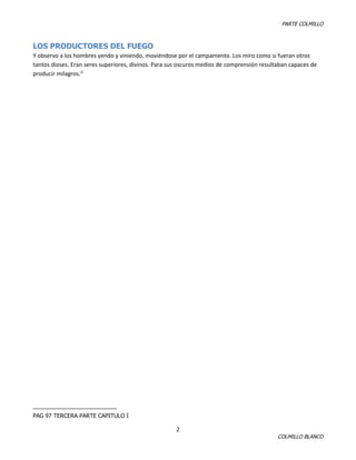 PARTE COLMILLO

LOS PRODUCTORES DEL FUEGO
Y observo a los hombres yendo y viniendo, moviéndose por el campamento. Los miro como si fueran otros
tantos dioses. Eran seres superiores, divinos. Para sus oscuros medios de comprensión resultaban capaces de
producir milagros.i1

PAG 97 TERCERA PARTE CAPITULO I

2

COLMILLO BLANCO

 