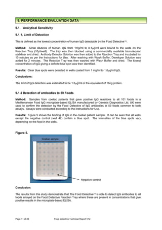 Page 11 of 28 Food Detective Technical Report V12
9.1. Analytical Sensitivity
9.1.1. Limit of Detection
This is defined as the lowest concentration of human IgG detectable by the Food Detective.
Method: Serial dilutions of human IgG from 1mg/ml to 0.1g/ml were bound to the wells on the
Reaction Tray (10l/well). The tray was then blocked using a commercially available biomolecular
stabiliser and dried. Antibody Detector Solution was then added to the Reaction Tray and incubated for
10 minutes as per the Instructions for Use. After washing with Wash Buffer, Developer Solution was
added for 2 minutes. The Reaction Tray was then washed with Wash Buffer and dried. The lowest
concentration of IgG giving a definite blue spot was then identified.
Results: Clear blue spots were detected in wells coated from 1 mg/ml to 1.6g/ml IgG.
Conclusions:
The limit of IgG detection was estimated to be 1.6g/ml or the equivalent of 16ng protein.
9.1.2 Detection of antibodies to 59 Foods
Method: Samples from coeliac patients that gave positive IgG reactions to all 101 foods in a
Mediterranean Food IgG microplate-based ELISA manufactured by Genesis Diagnostics Ltd, UK were
used to confirm the detection by the Food Detective of IgG antibodies to 59 foods common to both
assays. Assays were conducted according to the Instructions for Use.
Results: Figure 5 shows the binding of IgG in the coeliac patient sample. It can be seen that all wells
except the negative control (well 47) contain a blue spot. The intensities of the blue spots vary
depending on the food in the wells.
Figure 5.
Conclusion:
The results from this study demonstrate that The Food Detective is able to detect IgG antibodies to all
foods arrayed on the Food Detective Reaction Tray where these are present in concentrations that give
positive results in the microplate-based ELISA.
Coeliac sample
Negative control
9. PERFORMANCE EVALUATION DATA
 