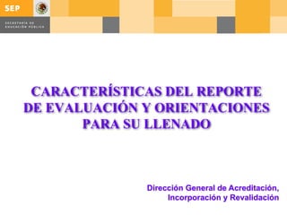 CARACTERÍSTICAS DEL REPORTE
DE EVALUACIÓN Y ORIENTACIONES
PARA SU LLENADO
Dirección General de Acreditación,
Incorporación y Revalidación
 