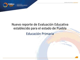 Nuevo reporte de Evaluación Educativa
establecido para el estado de Puebla
Educación Primaria
 