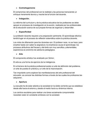 Contrahegemonia
El compromiso del profesional con la realidad y las personas transciende un
enfoque meramente técnico y neutral de la función del docente.
Indagación.
La reforma del curriculum y de la práctica educativa de los profesores se debe
apoyar en procesos de investigación en la acción, realizada por los profesionales
de la educación acerca de sus propias formas de organizar y desarrollar.
Especificidad
La profesión docente requiere una preparación pertinente. El aprendizaje efectivo
tendrá lugar en el proceso de reflexión sistemática sobre la práctica docente.
Los mitos de difamación para los docentes son: El profesor nace, no se hace; para
enseñar basta con saber la asignatura; la enseñanza causa el aprendizaje; los
procesos atributivos del fracaso y del éxito son muy sencillos y elementales;
experiencia es sinónimo de sabiduría pedagógica.
Arte
El componente artístico fue analizado por Schon:
El arte es una forma de ejercicio de la inteligencia.
En el terreno de la práctica profesional existe un arte de definición del problema,
un arte de puesta en práctica y un arte de la improvisación.
Tan importarte como explorar las manifestaciones del arte profesional del
educador, es conocer las distintas formas a través de las cuales los profesores las
adquieren.
Apertura
La escuela ha de estar abierta a la sociedad en la doble corriente que se establece
desde ella hacia el entorno y desde el medio hacia su dinámica interna.
Los centros escolares para realizar una tarea socialmente comprometida
necesitan estar en constante simbiosis con la sociedad.
 