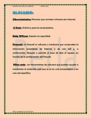 REPORTE DEL MES DE FEBRERO.

GRUPO 202

Cibercriminales: Personas que cometen crímenes por internet.
G Data: Antivirus para la computadora.
Eddy Willems: Experto en seguridad.
Firewall: Un firewall es software o hardware que comprueba la
información procedente de Internet o de una red y, a
continuación, bloquea o permite el paso de ésta al equipo, en
función de la configuración del firewall.
Filtro web: son herramientas de software que pueden ayudar a
monitorear el contenido web que se ve en una computadora o en
una red específica.

PERLA VIRGINIA LUIS VASQUEZ

 
