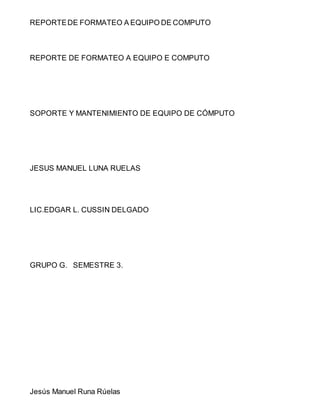 REPORTE DE FORMATEO A EQUIPO DE COMPUTO 
REPORTE DE FORMATEO A EQUIPO E COMPUTO 
SOPORTE Y MANTENIMIENTO DE EQUIPO DE CÓMPUTO 
JESUS MANUEL LUNA RUELAS 
LIC.EDGAR L. CUSSIN DELGADO 
GRUPO G. SEMESTRE 3. 
Jesús Manuel Runa Rúelas 
 