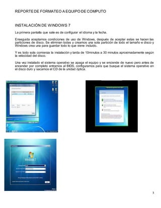 REPORTE DE FORMATEO A EQUIPO DE COMPUTO 
3 
INSTALACIÓN DE WINDOWS 7 
La primera pantalla que sale es de configurar el idioma y la fecha. 
Enseguida aceptamos condiciones de uso de Windows, después de aceptar estas se hacen las 
particiones de disco. Se eliminan todas y creamos una sola partición de todo el tamaño e disco y 
Windows crea una para guardar todo lo que viene incluido. 
Y es todo sola comienza la instalación y tarda de 10minutos a 30 minutos aproximadamente según 
la velocidad del disco. 
Una vez instalado el sistema operativo se apaga el equipo y se enciende de nuevo pero antes de 
encender por completo entramos al BIOS, configuramos para que busque el sistema operativo en 
el disco duro y sacamos el CD de la unidad óptica. 
