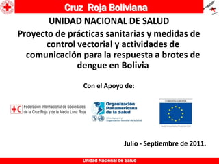 Cruz Roja Boliviana
        UNIDAD NACIONAL DE SALUD
Proyecto de prácticas sanitarias y medidas de
       control vectorial y actividades de
  comunicación para la respuesta a brotes de
               dengue en Bolivia

                Con el Apoyo de:




                                  Julio - Septiembre de 2011.

                Unidad Nacional de Salud
 