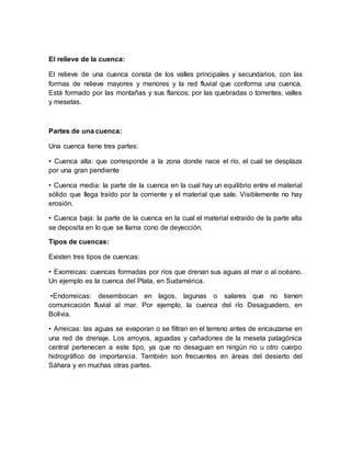 El relieve de la cuenca: 
El relieve de una cuenca consta de los valles principales y secundarios, con las 
formas de relieve mayores y menores y la red fluvial que conforma una cuenca. 
Está formado por las montañas y sus flancos; por las quebradas o torrentes, valles 
y mesetas. 
Partes de una cuenca: 
Una cuenca tiene tres partes: 
• Cuenca alta: que corresponde a la zona donde nace el río, el cual se desplaza 
por una gran pendiente 
• Cuenca media: la parte de la cuenca en la cual hay un equilibrio entre el material 
sólido que llega traído por la corriente y el material que sale. Visiblemente no hay 
erosión. 
• Cuenca baja: la parte de la cuenca en la cual el material extraído de la parte alta 
se deposita en lo que se llama cono de deyección. 
Tipos de cuencas: 
Existen tres tipos de cuencas: 
• Exorreicas: cuencas formadas por ríos que drenan sus aguas al mar o al océano. 
Un ejemplo es la cuenca del Plata, en Sudamérica. 
•Endorreicas: desembocan en lagos, lagunas o salares que no tienen 
comunicación fluvial al mar. Por ejemplo, la cuenca del río Desaguadero, en 
Bolivia. 
• Arreicas: las aguas se evaporan o se filtran en el terreno antes de encauzarse en 
una red de drenaje. Los arroyos, aguadas y cañadones de la meseta patagónica 
central pertenecen a este tipo, ya que no desaguan en ningún río u otro cuerpo 
hidrográfico de importancia. También son frecuentes en áreas del desierto del 
Sáhara y en muchas otras partes. 
 
