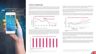12
El comportamiento macroeconómico nacional continúa presentando una desaceleración en el ritmo
de crecimiento, explicado en parte por el entorno económico internacional y por los choques externos
sufridos en años anteriores. Sin embargo, el ajuste macroeconómico ha sido notable en los términos de intercambio
y la estabilidad de precios, lo cual refleja una disminución notoria de las presiones inflacionarias presentadas en el
2015.
En este sentido, la tasa de crecimiento del Producto Interno Bruto (PIB) ha sufrido una disminución de alrededor de 2
puntos porcentuales, al pasar de 3,97% en el año 2010 a 1,77% en el 2017 (ver Gráfica 8). No obstante, la recuperación
de las economías globales (socios comerciales) y el crecimiento sostenido del precio del petróleo, proyectan una
estabilización de las finanzas fiscales, que a su vez repercuten sobre los términos de intercambio. Con este panorama
en mente, el Banco de la República, El Fondo Monetario Internacional (FMI) y El Ministerio de Hacienda y Crédito
Público concuerdan en que la economía de Colombia alcanzará un crecimiento del 2,7% en el PIB para el año 2018.
Ahora bien, como el desempeño de las variables macroeconómicas impacta directamente en el comportamiento
de los sectores que componen la economía nacional, se observa específicamente que el sector de Correos y
Telecomunicaciones ratifica su comportamiento procíclico y sigue la dinámica decreciente del PIB. Adicionalmente,
se observa que el PIB sectorial no solo sigue la tendencia, sino que acentúa la misma al presentar una variación
porcentualde-0,87%,respectoalañoanterior. Sibienseesperaqueunmayorcrecimientodelaeconomíacolombiana
se refleje en un mayor crecimiento del sector de telecomunicaciones y correo, es importante que a nivel sectorial, se
adelanten acciones “contracíclicas” que ayuden a revertir esta situación.
Adicionalmente, la dinámica decreciente de este sector observada desde el año 2014 ha repercutido sobre su
participación en el PIB. En este sentido, se evidencia una leve disminución de 0,23 puntos porcentuales en la
participación de la economía, al pasar de 3,19% en el 2014 a 2,96% en el 2017 (véase Gráfica 9).
Luego de analizar la dinámica del sector de Correos y Telecomunicaciones, a continuación se detalla el
comportamiento de los precios. Respecto a la inflación general, se observa una disminución de 1,66 puntos
porcentuales, al pasar de 5,75% en 2016 a 4,09% en 2017, mientras que la inflación del sector de comunicaciones
exhibe un comportamiento creciente, pasando de 4,72% en el 2016 a 6,43% en el 2017, tendencia que se ha
manifestado desde el año 2014 (ver Gráfica 10).
En términos generales, se observa un comportamiento decreciente en los precios, los cuales han cedido y se
encuentranenunatrayectoriasuavizadahacialametadeinflaciónpropuestaporelBancodeRepúblicadeColombia,
esto se explica en gran medida por las decisiones de política monetaria tomadas por el Emisor en años anteriores.
En este orden de ideas, las condiciones macroeconómicas presentadas describen un crecimiento económico débil,
seguido por una inflación que a pesar de estar controlada, se ubica por encima del rango superior establecido por el
Banco de la República de Colombia. Sin embargo, las perspectivas económicas para el 2018 son alentadoras. En tal
sentido, se espera que la economía colombiana se recupere y alcance niveles de crecimiento del PIB alrededor del
2,7 por ciento, tal como se mencionó anteriormente.
Por su parte, los analistas económicos son optimistas y resaltan que el crecimiento colombiano dependerá
fuertemente del desarrollo de los sectores de industria, agro, turismo e infraestructura. Adicionalmente, hacen
explicito que la estabilidad de la tasa de cambio ha permitido la recuperación de la confianza en los sectores
tradicionales.
Finalmente, el Banco de la Republica en las encuestas realizadas a analistas macroeconómicos nacionales e
intenacionales sobre los pronósticos de diferentes variables de interés, se observa que la estimación de inflación de
losanalistasnacionalessesitúaenpromedioalrededorde3,4%ylasproyeccionesdadasporasesoresinternacionales
se encuentran en un promedio de 3,3%, cercana a la meta de inflación del 3% propuesta por el Emisor.
1.2 SECTOR TIC Y LA ECONOMÍA NACIONAL
Fuente: Departamento Administrativo Nacional de Estadística (DANE)
Gráﬁca 8. Evolución del PIB Total Vs el PIB sectorial de Colombia
Fuente: Departamento Administrativo Nacional de Estadística (DANE)
Elaboración CRC
Gráﬁca 9. Participación del Sector Correos y Telecomunicaciones en el PIB.
Fuente: Departamento Administrativo Nacional de Estadística (DANE)
Elaboración CRC
Gráﬁca 10. Evolución de la Inﬂación Total Vs. la inﬂación Sectorial
26. En los últimos años se presentaron los siguientes choques externos: i) Caída del precio del petróleo, ii) El Fenómeno del Niño, iii) Desplome de los principales socios comerciales,
y ﬁnalmente iv) Caída de las exportaciones tradicionales, entre otros.
27. Los Términos de Intercambio los deﬁne el Banco de la Republica de Colombia como: “(…) la razón entre el precio de las exportaciones de un país y el precio de sus importaciones.
Esta relación reﬂeja la capacidad de compra que tienen los productos domésticos vendidos en el extranjero.”
28. Banco de la Republica de Colombia. Informe de la Junta Directiva al Congreso de la República presentado en marzo del 2018. Recuperado de: http://www.banrep.gov.co/es/
publicaciones/informe-al-congreso-marzo-2018
29. Según el Banco de la Republica de Colombia “(…)(d)urante el primer trimestre de 2017 el peso colombiano se fortaleció frente al cierre de 2016, cuando la tasa de cambio del
país se situó por encima de los COP 3.000 por dólar. Luego, se observó una tendencia a la depreciación que perduró hasta julio, cuando de nuevo se superó la barrera de los COP
3.000 por dólar. Aunque con algo de volatilidad, la tasa de cambio se mantuvo cerca de los COP 2.970 por dólar en promedio entre agosto y diciembre de 2017. Con ello, como
se mencionó, el peso colombiano registró una apreciación de 0,6% al comparar diciembre de 2016 con el de 2017. En términos de los promedios anuales, la apreciación de 2017
fue de 3,4%. En lo corrido de 2018 este fenómeno continuó soportado por la dinámica del precio del petróleo.” Informe de la Junta Directiva al Congreso de la República (2018).
Recuperado de: http://www.banrep.gov.co/es/publicaciones/informe-al-congreso-marzo-2018
3,17%
4,09%
-0,28%
6,43%
-1,00%
0,00%
1,00%
2,00%
3,00%
4,00%
5,00%
6,00%
7,00%
8,00%
2010 2011 2012 2013 2014 2015 2016 2017
Inflación
IPC Total IPC Comunicaciones
Limite superior rango meta Meta
Banda Inferior rango meta
3,19%
2,96%
0,00%
0,50%
1,00%
1,50%
2,00%
2,50%
3,00%
3,50%
2010 2011 2012 2013 2014 2015 2016 2017
26
27
28
29
3,97%
1,77%
7,18%
-0,87%
-2%
-1%
0%
1%
2%
3%
4%
5%
6%
7%
8%
2010 2011 2012 2013 2014 2015 2016 2017
TasadeCrecimiento
PIB Total
PIB Sectorial Correo y telecomunicaciones
Elaboración: CRC
 