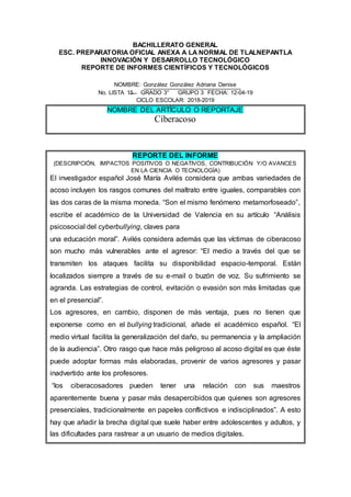 BACHILLERATO GENERAL
ESC. PREPARATORIA OFICIAL ANEXA A LA NORMAL DE TLALNEPANTLA
INNOVACIÓN Y DESARROLLO TECNOLÓGICO
REPORTE DE INFORMES CIENTÍFICOS Y TECNOLÓGICOS
NOMBRE: González González Adriana Denise
No. LISTA 15 GRADO 3° GRUPO 3 FECHA: 12-04-19
CICLO ESCOLAR: 2018-2019
NOMBRE DEL ARTÍCULO O REPORTAJE
Ciberacoso
REPORTE DEL INFORME
(DESCRIPCIÓN, IMPACTOS POSITIVOS O NEGATIVOS, CONTRIBUCIÓN Y/O AVANCES
EN LA CIENCIA O TECNOLOGÍA)
El investigador español José María Avilés considera que ambas variedades de
acoso incluyen los rasgos comunes del maltrato entre iguales, comparables con
las dos caras de la misma moneda. “Son el mismo fenómeno metamorfoseado”,
escribe el académico de la Universidad de Valencia en su artículo “Análisis
psicosocial del cyberbullying, claves para
una educación moral”. Avilés considera además que las víctimas de ciberacoso
son mucho más vulnerables ante el agresor: “El medio a través del que se
transmiten los ataques facilita su disponibilidad espacio-temporal. Están
localizados siempre a través de su e-mail o buzón de voz. Su sufrimiento se
agranda. Las estrategias de control, evitación o evasión son más limitadas que
en el presencial”.
Los agresores, en cambio, disponen de más ventaja, pues no tienen que
exponerse como en el bullying tradicional, añade el académico español. “El
medio virtual facilita la generalización del daño, su permanencia y la ampliación
de la audiencia”. Otro rasgo que hace más peligroso al acoso digital es que éste
puede adoptar formas más elaboradas, provenir de varios agresores y pasar
inadvertido ante los profesores.
“los ciberacosadores pueden tener una relación con sus maestros
aparentemente buena y pasar más desapercibidos que quienes son agresores
presenciales, tradicionalmente en papeles conflictivos e indisciplinados”. A esto
hay que añadir la brecha digital que suele haber entre adolescentes y adultos, y
las dificultades para rastrear a un usuario de medios digitales.
 