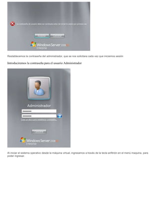 Restablecemos la contraseña del administrador, que se nos solicitara cada vez que iniciemos sesión
Introduciremos la contraseña para el usuario Administrador
Al iniciar el sistema operativo desde la máquina virtual, ingresamos a través de la tecla anfitrión en el menú maquina, para
poder ingresar.
 