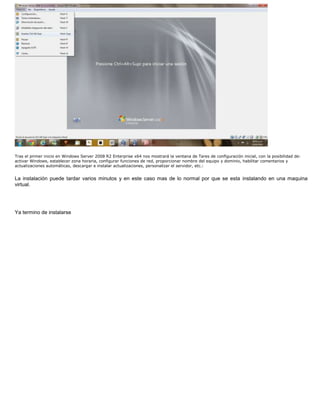 Tras el primer inicio en Windows Server 2008 R2 Enterprise x64 nos mostrará la ventana de Tares de configuración inicial, con la posibilidad de:
activar Windows, establecer zona horaria, configurar funciones de red, proporcionar nombre del equipo y dominio, habilitar comentarios y
actualizaciones automáticas, descargar e instalar actualizaciones, personalizar el servidor, etc.:
La instalación puede tardar varios minutos y en este caso mas de lo normal por que se esta instalando en una maquina
virtual.
Ya termino de instalarse
 