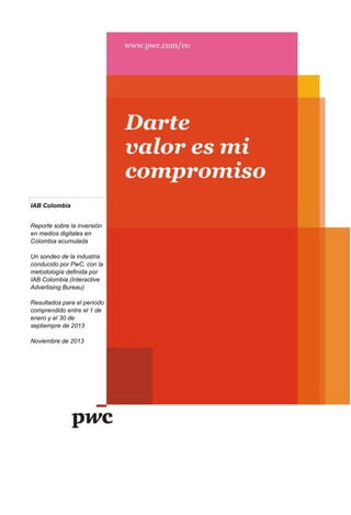 IAB Colombia
Reporte sobre la inversión
en medios digitales en
Colombia acumulada
Un sondeo de la industria
conducido por PwC, con la
metodología definida por
IAB Colombia (Interactive
Advertising Bureau)
Resultados para el período
comprendido entre el 1 de
enero y el 30 de
septiempre de 2013
Noviembre de 2013

 