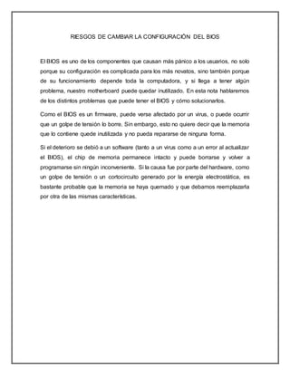 RIESGOS DE CAMBIAR LA CONFIGURACIÓN DEL BIOS
El BIOS es uno de los componentes que causan más pánico a los usuarios, no solo
porque su configuración es complicada para los más novatos, sino también porque
de su funcionamiento depende toda la computadora, y si llega a tener algún
problema, nuestro motherboard puede quedar inutilizado. En esta nota hablaremos
de los distintos problemas que puede tener el BIOS y cómo solucionarlos.
Como el BIOS es un firmware, puede verse afectado por un virus, o puede ocurrir
que un golpe de tensión lo borre. Sin embargo, esto no quiere decir que la memoria
que lo contiene quede inutilizada y no pueda repararse de ninguna forma.
Si el deterioro se debió a un software (tanto a un virus como a un error al actualizar
el BIOS), el chip de memoria permanece intacto y puede borrarse y volver a
programarse sin ningún inconveniente. Si la causa fue por parte del hardware, como
un golpe de tensión o un cortocircuito generado por la energía electrostática, es
bastante probable que la memoria se haya quemado y que debamos reemplazarla
por otra de las mismas características.
 