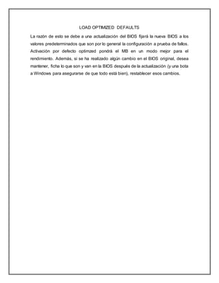 LOAD OPTIMIZED DEFAULTS
La razón de esto se debe a una actualización del BIOS fijará la nueva BIOS a los
valores predeterminados que son por lo general la configuración a prueba de fallos.
Activación por defecto optimzed pondrá el MB en un modo mejor para el
rendimiento. Además, si se ha realizado algún cambio en el BIOS original, desea
mantener, ficha lo que son y van en la BIOS después de la actualización (y una bota
a Windows para asegurarse de que todo está bien), restablecer esos cambios.
 