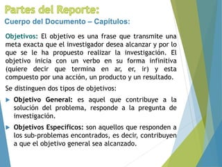 Objetivos: El objetivo es una frase que transmite una
meta exacta que el investigador desea alcanzar y por lo
que se le ha propuesto realizar la investigación. El
objetivo inicia con un verbo en su forma infinitiva
(quiere decir que termina en ar, er, ir) y esta
compuesto por una acción, un producto y un resultado.
Se distinguen dos tipos de objetivos:
 Objetivo General: es aquel que contribuye a la
solución del problema, responde a la pregunta de
investigación.
 Objetivos Específicos: son aquellos que responden a
los sub-problemas encontrados, es decir, contribuyen
a que el objetivo general sea alcanzado.
Cuerpo del Documento – Capítulos:
 