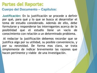 Justificación: En la justificación se procede a definir
por qué, para qué y lo que se busca al desarrollar el
tema de estudio considerado. Además de ello, debe
formularse y responderse las interrogantes acerca de la
posibilidad que el estudio llene un vacío de
conocimiento con relación a un determinado problema.
Al redactar la justificación debemos recordar que se
justifica algo por su utilidad, su posible conveniencia, y
por su necesidad. De forma mas clara, se trata
simplemente de indicar brevemente las razones que
hacen pertinente y viable de una investigación.
Cuerpo del Documento – Capítulos:
 