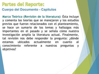 Marco Teórico (Revisión de la literatura): Ésta incluye
y comenta las teorías que se manejaron y los estudios
previos que fueron relacionados con el planteamiento,
se hace un sumario de los temas y hallazgos más
importantes en el pasado y se señala cómo nuestra
investigación amplía la literatura actual. Finalmente,
tal revisión nos debe responder la pregunta: ¿dónde
estamos ubicados actualmente en cuanto al
conocimiento referente a nuestras preguntas y
objetivos?
Cuerpo del Documento - Capítulos
 