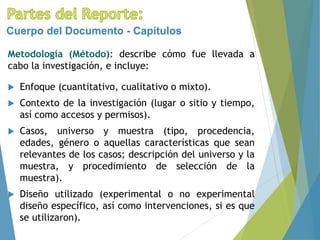 Metodología (Método): describe cómo fue llevada a
cabo la investigación, e incluye:
Cuerpo del Documento - Capítulos
 Enfoque (cuantitativo, cualitativo o mixto).
 Contexto de la investigación (lugar o sitio y tiempo,
así como accesos y permisos).
 Casos, universo y muestra (tipo, procedencia,
edades, género o aquellas características que sean
relevantes de los casos; descripción del universo y la
muestra, y procedimiento de selección de la
muestra).
 Diseño utilizado (experimental o no experimental
diseño específico, así como intervenciones, si es que
se utilizaron).
 