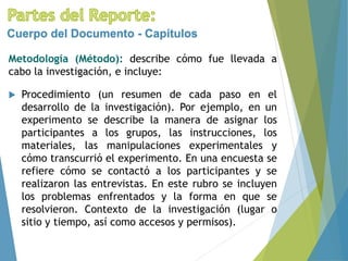 Metodología (Método): describe cómo fue llevada a
cabo la investigación, e incluye:
Cuerpo del Documento - Capítulos
 Procedimiento (un resumen de cada paso en el
desarrollo de la investigación). Por ejemplo, en un
experimento se describe la manera de asignar los
participantes a los grupos, las instrucciones, los
materiales, las manipulaciones experimentales y
cómo transcurrió el experimento. En una encuesta se
refiere cómo se contactó a los participantes y se
realizaron las entrevistas. En este rubro se incluyen
los problemas enfrentados y la forma en que se
resolvieron. Contexto de la investigación (lugar o
sitio y tiempo, así como accesos y permisos).
 