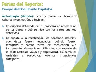 Metodología (Método): describe cómo fue llevada a
cabo la investigación, e incluye:
Cuerpo del Documento Capítulos
 Descripción detallada de los procesos de recolección
de los datos y qué se hizo con los datos una vez
obtenidos.
 En cuanto a la recolección, es necesario describir
qué datos fueron recabados, cuándo fueron
recogidos y cómo: forma de recolección y/o
instrumentos de medición utilizados, con reporte de
la confi abilidad, validez y objetividad, así como las
variables o conceptos, eventos, situacionesy
categorías.
 