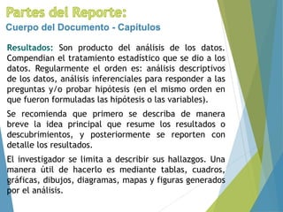 Resultados: Son producto del análisis de los datos.
Compendian el tratamiento estadístico que se dio a los
datos. Regularmente el orden es: análisis descriptivos
de los datos, análisis inferenciales para responder a las
preguntas y/o probar hipótesis (en el mismo orden en
que fueron formuladas las hipótesis o las variables).
Se recomienda que primero se describa de manera
breve la idea principal que resume los resultados o
descubrimientos, y posteriormente se reporten con
detalle los resultados.
El investigador se limita a describir sus hallazgos. Una
manera útil de hacerlo es mediante tablas, cuadros,
gráficas, dibujos, diagramas, mapas y figuras generados
por el análisis.
Cuerpo del Documento - Capítulos
 