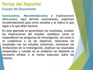 Conclusiones, Recomendaciones e Implicaciones
(Discusión): Aquí derivan conclusiones, explicitan
recomendaciones para otros estudios y se indica lo que
sigue y lo que debe hacerse.
En este apartado se generalizan los resultados, evalúan
las implicaciones del estudio, establece como se
respondieron las preguntas de investigación, así como si
se cumplieron o no los objetivos, relacionan los
resultados con los estudios existentes, reconocen las
limitaciones de la investigación, explican los resultados
inesperados y cuando no se probaron las hipótesis es
necesario señalar o al menos especular sobre las
razones.
Cuerpo del Documento
 