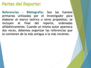 Referencias - Bibliografía: Son las fuentes
primarias utilizadas por el investigador para
elaborar el marco teórico u otros propósitos; se
incluyen al final del reporte, ordenadas
alfabéticamente. Cuando un mismo autor aparezca
dos veces, debemos organizar las referencias que
lo contienen de la más antigua a la más reciente.
 