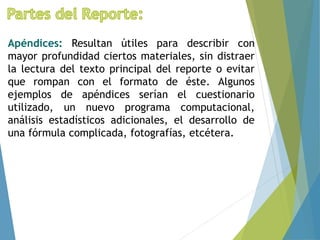 Apéndices: Resultan útiles para describir con
mayor profundidad ciertos materiales, sin distraer
la lectura del texto principal del reporte o evitar
que rompan con el formato de éste. Algunos
ejemplos de apéndices serían el cuestionario
utilizado, un nuevo programa computacional,
análisis estadísticos adicionales, el desarrollo de
una fórmula complicada, fotografías, etcétera.
 