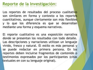 Los reportes de resultados del proceso cualitativo
son similares en forma y contexto a los reportes
cuantitativos, aunque ciertamente son más flexibles
y lo que los diferencia es que se desarrollan
mediante una forma y esquema narrativos.
El reporte cualitativo es una exposición narrativa
donde se presentan los resultados con todo detalle.
Las descripciones y narraciones utilizan un lenguaje
vívido, fresco y natural. El estilo es más personal y
se puede redactar en primera persona. En los
reportes deben incluirse fragmentos de contenido o
testimonios expresados por los participantes (citas
textuales en con su lenguaje original).
 