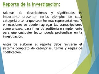 Además de descripciones y significados es
importante presentar varios ejemplos de cada
categoría o tema que sean los más representativos. Y
en ocasiones se pueden agregar las transcripciones
como anexos, para fines de auditoría o simplemente
para que cualquier lector pueda profundizar en la
investigación.
Antes de elaborar el reporte debe revisarse el
sistema completo de categorías, temas y reglas de
codificación.
 
