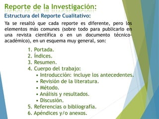 Ya se resaltó que cada reporte es diferente, pero los
elementos más comunes (sobre todo para publicarlo en
una revista científica o en un documento técnico-
académico), en un esquema muy general, son:
1. Portada.
2. Índices.
3. Resumen.
4. Cuerpo del trabajo:
• Introducción: incluye los antecedentes.
• Revisión de la literatura.
• Método.
• Análisis y resultados.
• Discusión.
5. Referencias o bibliografía.
6. Apéndices y/o anexos.
 