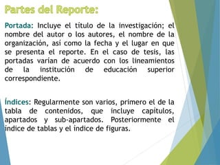 Portada: Incluye el título de la investigación; el
nombre del autor o los autores, el nombre de la
organización, así como la fecha y el lugar en que
se presenta el reporte. En el caso de tesis, las
portadas varían de acuerdo con los lineamientos
de la institución de educación superior
correspondiente.
Índices: Regularmente son varios, primero el de la
tabla de contenidos, que incluye capítulos,
apartados y sub-apartados. Posteriormente el
índice de tablas y el índice de figuras.
 