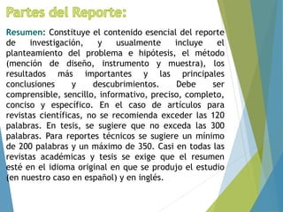 Resumen: Constituye el contenido esencial del reporte
de investigación, y usualmente incluye el
planteamiento del problema e hipótesis, el método
(mención de diseño, instrumento y muestra), los
resultados más importantes y las principales
conclusiones y descubrimientos. Debe ser
comprensible, sencillo, informativo, preciso, completo,
conciso y específico. En el caso de artículos para
revistas científicas, no se recomienda exceder las 120
palabras. En tesis, se sugiere que no exceda las 300
palabras. Para reportes técnicos se sugiere un mínimo
de 200 palabras y un máximo de 350. Casi en todas las
revistas académicas y tesis se exige que el resumen
esté en el idioma original en que se produjo el estudio
(en nuestro caso en español) y en inglés.
 