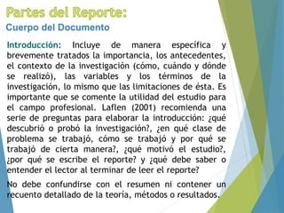 Introducción: Incluye de manera específica y
brevemente tratados la importancia, los antecedentes,
el contexto de la investigación (cómo, cuándo y dónde
se realizó), las variables y los términos de la
investigación, lo mismo que las limitaciones de ésta. Es
importante que se comente la utilidad del estudio para
el campo profesional. Laflen (2001) recomienda una
serie de preguntas para elaborar la introducción: ¿qué
descubrió o probó la investigación?, ¿en qué clase de
problema se trabajó, cómo se trabajó y por qué se
trabajó de cierta manera?, ¿qué motivó el estudio?,
¿por qué se escribe el reporte? y ¿qué debe saber o
entender el lector al terminar de leer el reporte?
No debe confundirse con el resumen ni contener un
recuento detallado de la teoría, métodos o resultados.
Cuerpo del Documento
 