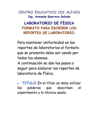 CENTRO EDUCATIVO CDI ALFAES
      Ing. Armando Guerrero Galindo

    LABORATORIO DE FÍSICA
  FORMATO PARA ESCRIBIR LOS
   REPORTES DE LABORATORIO.

Para mantener uniformidad en los
reportes de laboratorios el formato
que se presenta debe ser usado por
todos los alumnos.
A continuación se dan los pasos a
seguir para elaborar los reportes de
laboratorio de Física.

    TITULO: En el título se debe utilizar
las   palabras    que     describan    el
experimento y la técnica usada.
 