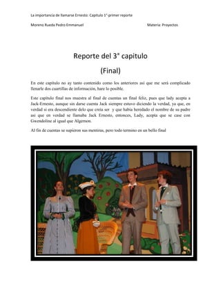 La importancia de llamarse Ernesto: Capitulo 1°-primer reporte
Moreno Rueda Pedro Emmanuel

Materia: Proyectos

Reporte del 3° capitulo
(Final)
En este capítulo no ay tanto contenido como los anteriores así que me será complicado
llenarle dos cuartillas de información, hare lo posible.
Este capítulo final nos muestra al final de cuentas un final feliz, pues que lady acepta a
Jack-Ernesto, aunque sin darse cuenta Jack siempre estuvo diciendo la verdad, ya que, en
verdad si era descendiente delo que creía ser y que había heredado el nombre de su padre
asi que en verdad se llamaba Jack Ernesto, entonces, Lady, acepta que se case con
Gwendoline al igual que Algernon.
Al fin de cuentas se supieron sus mentiras, pero todo termino en un bello final

 